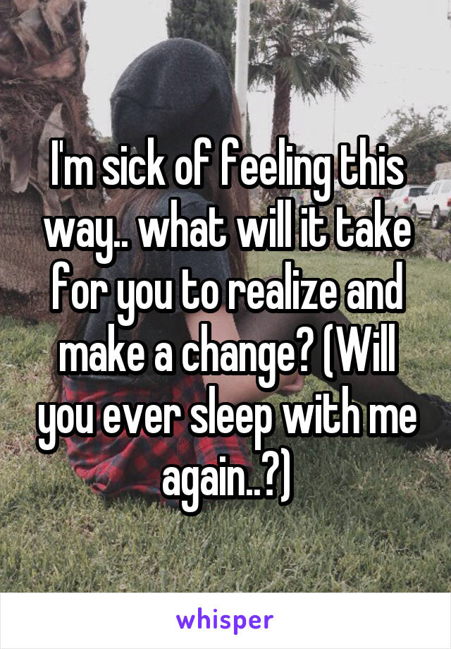 I'm sick of feeling this way.. what will it take for you to realize and make a change? (Will you ever sleep with me again..?)