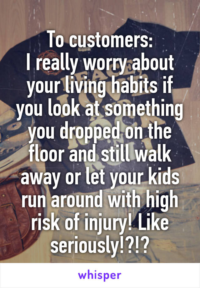 To customers:
I really worry about your living habits if you look at something you dropped on the floor and still walk away or let your kids run around with high risk of injury! Like seriously!?!?