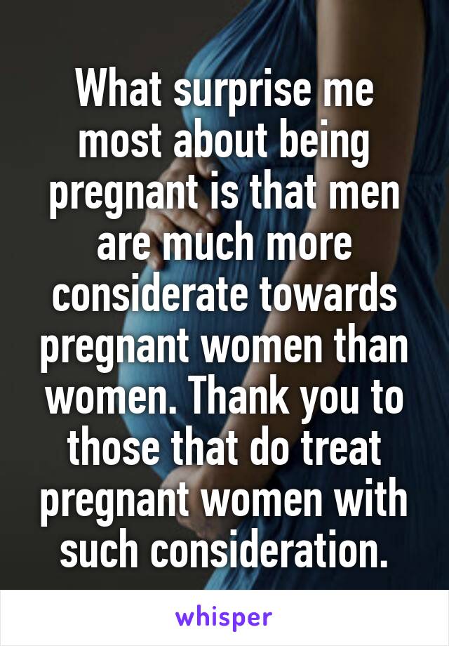 What surprise me most about being pregnant is that men are much more considerate towards pregnant women than women. Thank you to those that do treat pregnant women with such consideration.