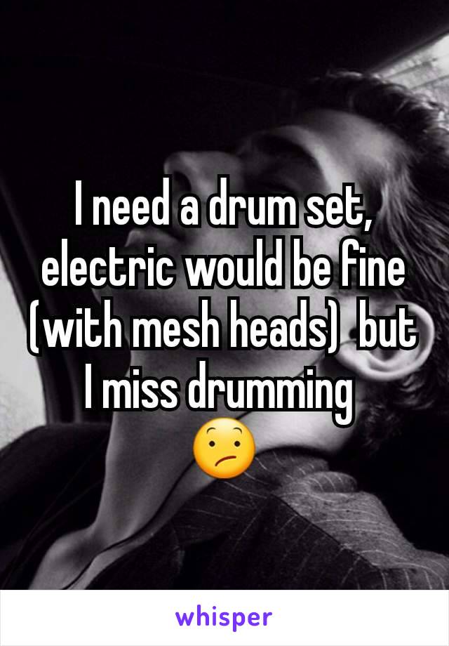 I need a drum set, electric would be fine (with mesh heads)  but I miss drumming 
😕