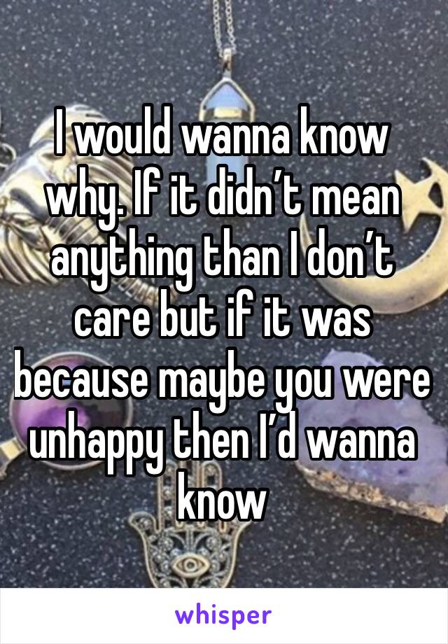 I would wanna know why. If it didn’t mean anything than I don’t care but if it was because maybe you were unhappy then I’d wanna know