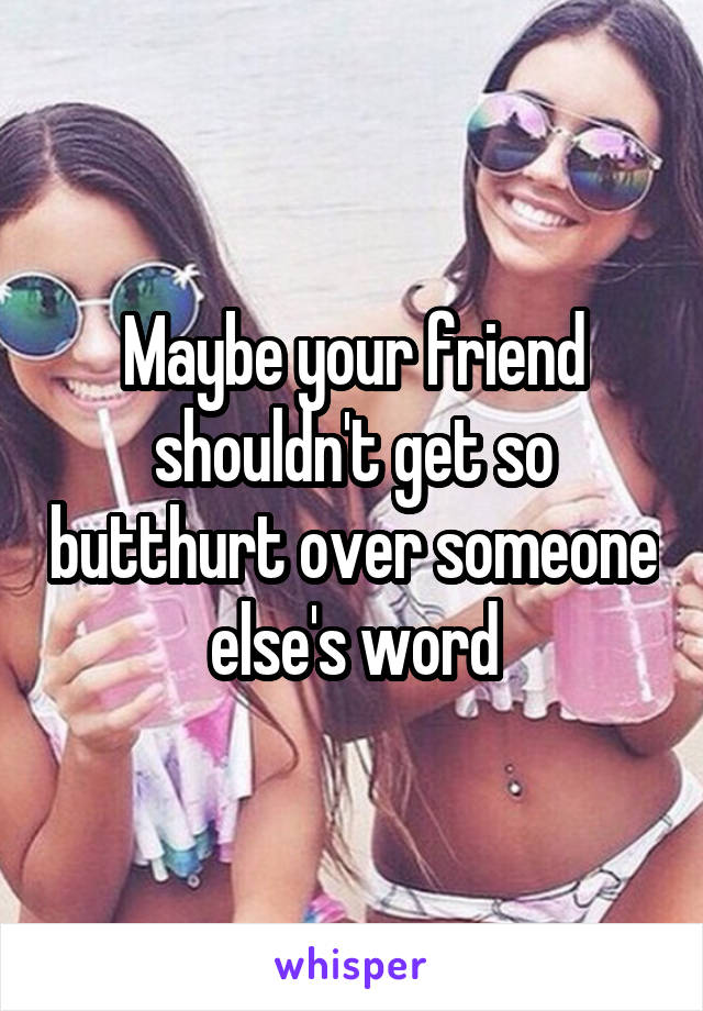 Maybe your friend shouldn't get so butthurt over someone else's word