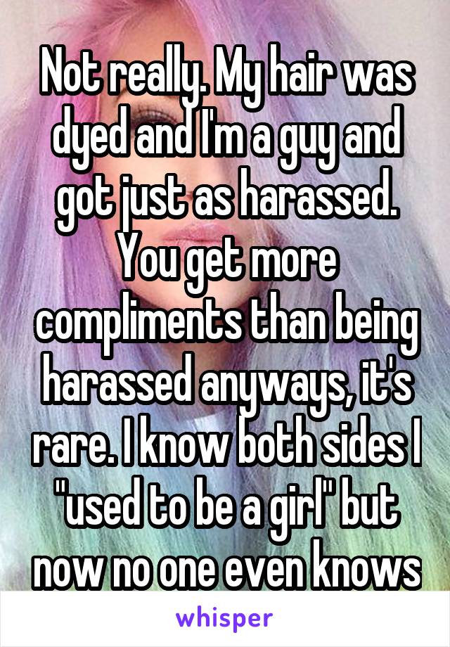 Not really. My hair was dyed and I'm a guy and got just as harassed. You get more compliments than being harassed anyways, it's rare. I know both sides I "used to be a girl" but now no one even knows