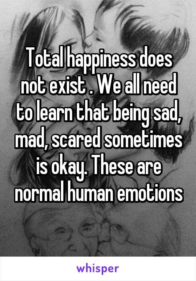 Total happiness does not exist . We all need to learn that being sad, mad, scared sometimes is okay. These are normal human emotions 