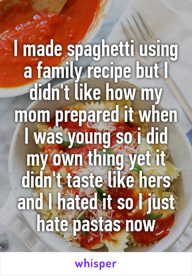 I made spaghetti using a family recipe but I didn't like how my mom prepared it when I was young so i did my own thing yet it didn't taste like hers and I hated it so I just hate pastas now