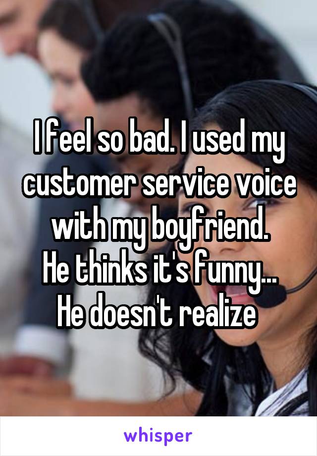 I feel so bad. I used my customer service voice with my boyfriend.
He thinks it's funny... He doesn't realize 