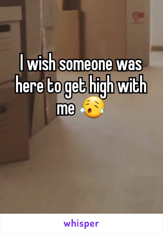 I wish someone was here to get high with me 😥