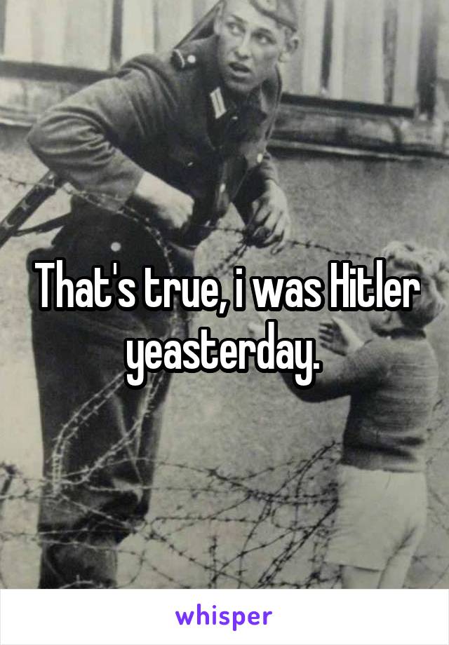 That's true, i was Hitler yeasterday. 