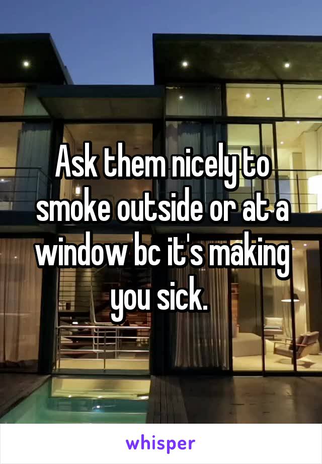 Ask them nicely to smoke outside or at a window bc it's making you sick. 