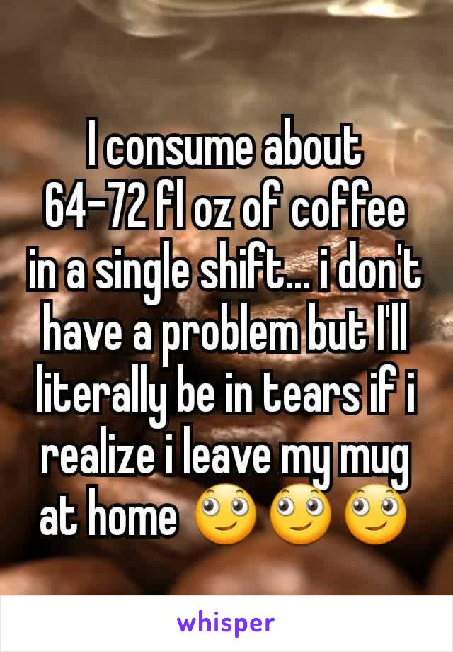 I consume about
64-72 fl oz of coffee in a single shift... i don't have a problem but I'll literally be in tears if i realize i leave my mug at home 🙄🙄🙄