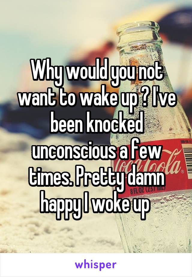 Why would you not want to wake up ? I've been knocked unconscious a few times. Pretty damn happy I woke up 