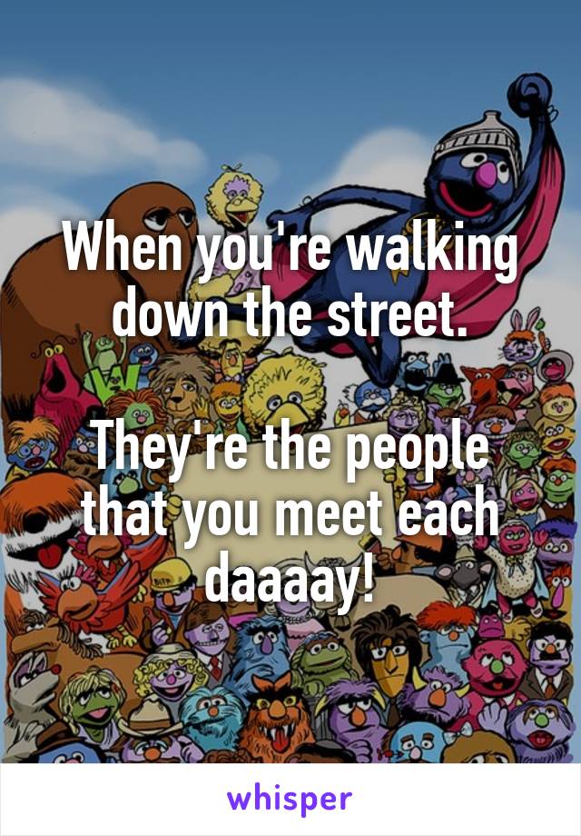 When you're walking down the street.

They're the people that you meet each daaaay!