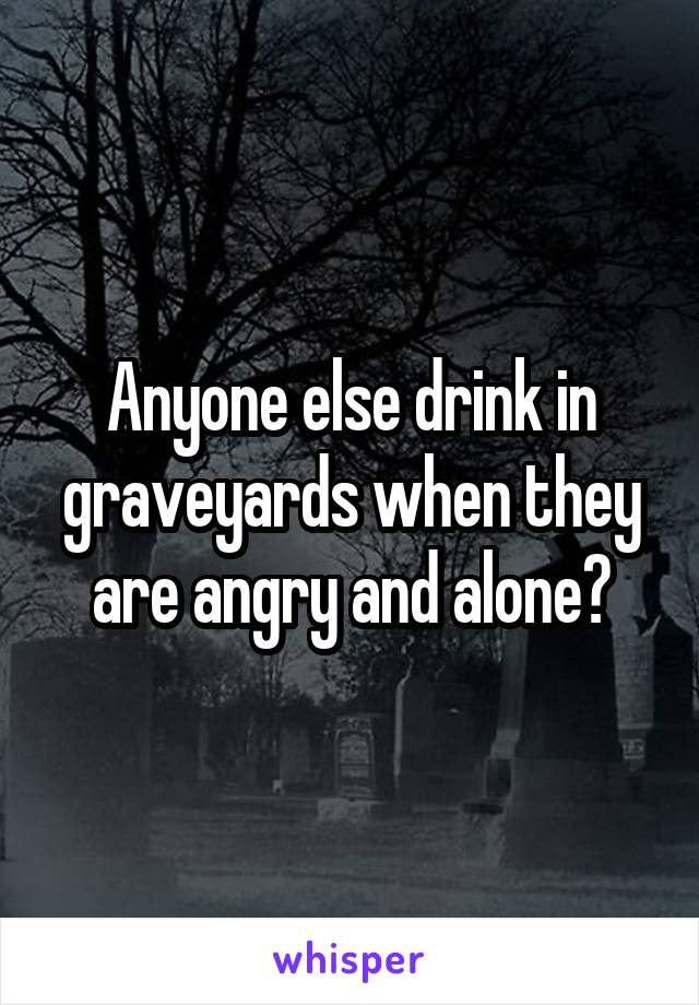 Anyone else drink in graveyards when they are angry and alone?