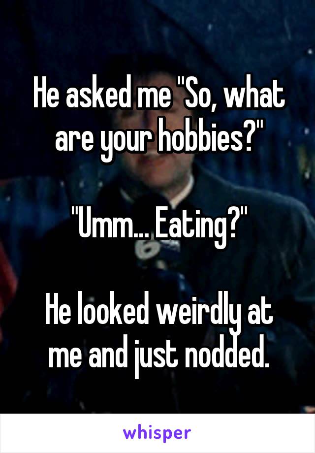 He asked me "So, what are your hobbies?"

"Umm... Eating?"

He looked weirdly at me and just nodded.