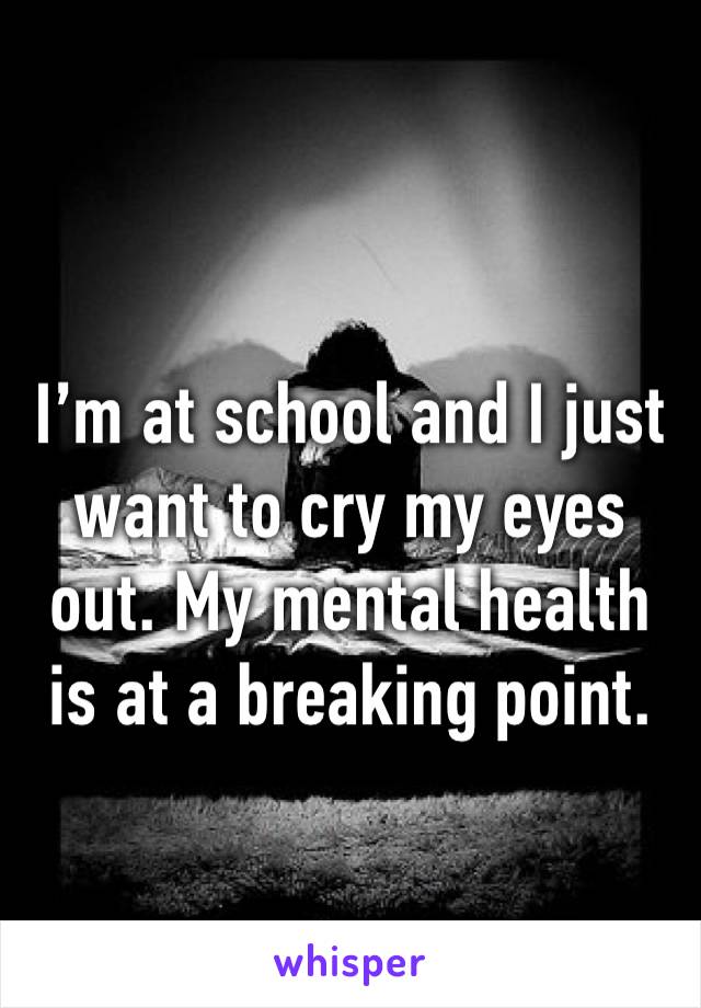 I’m at school and I just want to cry my eyes out. My mental health is at a breaking point.