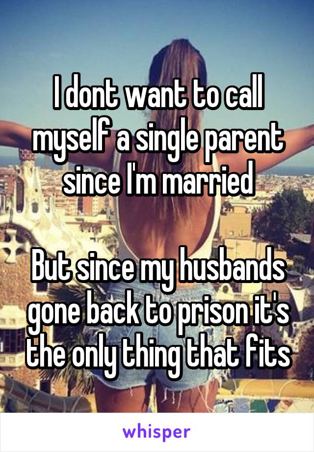 I dont want to call myself a single parent since I'm married

But since my husbands gone back to prison it's the only thing that fits