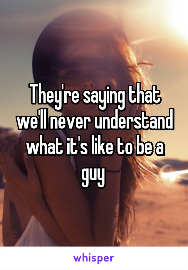 They're saying that we'll never understand what it's like to be a guy 