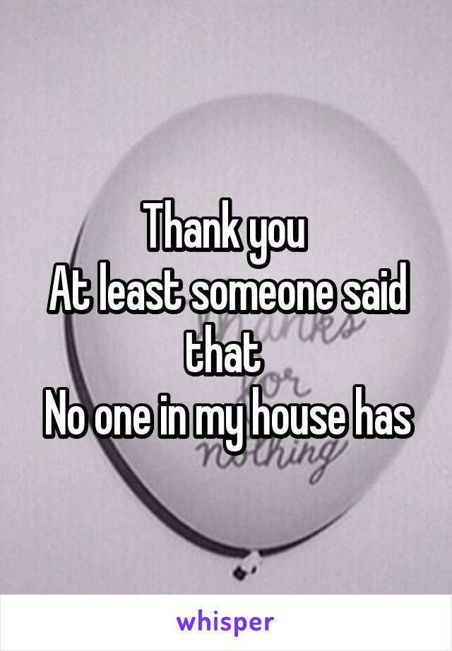 Thank you 
At least someone said that 
No one in my house has