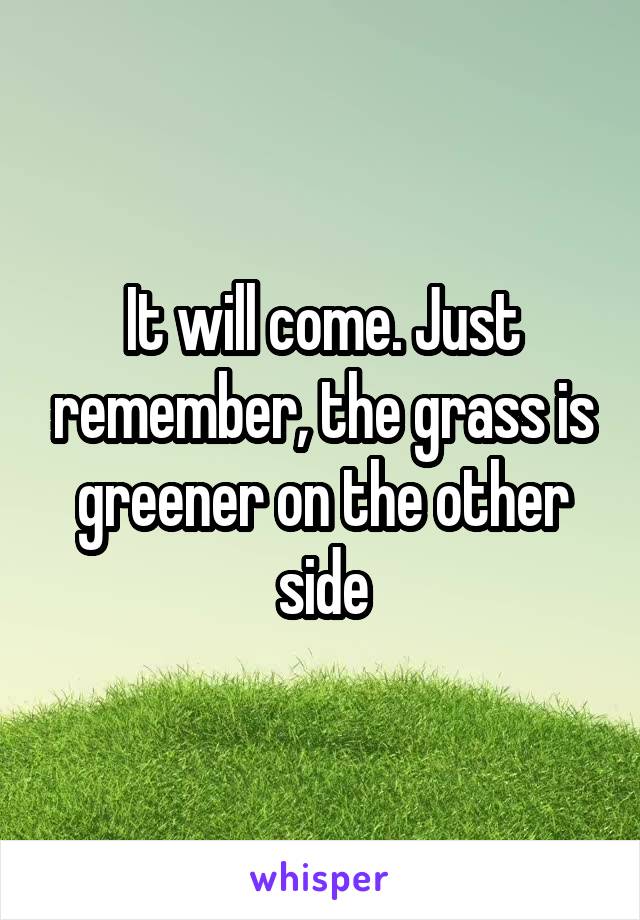 It will come. Just remember, the grass is greener on the other side