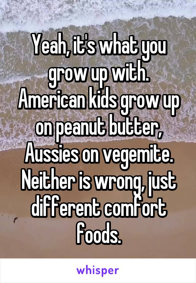 Yeah, it's what you grow up with. American kids grow up on peanut butter, Aussies on vegemite. Neither is wrong, just different comfort foods.