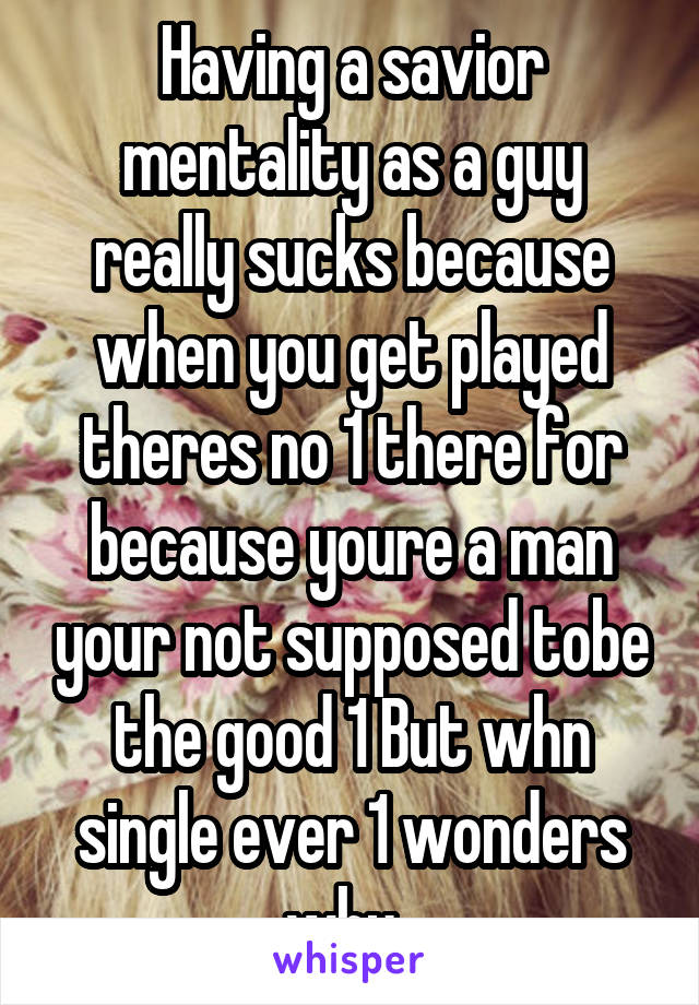  Having a savior  mentality as a guy really sucks because when you get played theres no 1 there for because youre a man your not supposed tobe the good 1 But whn single ever 1 wonders why. 