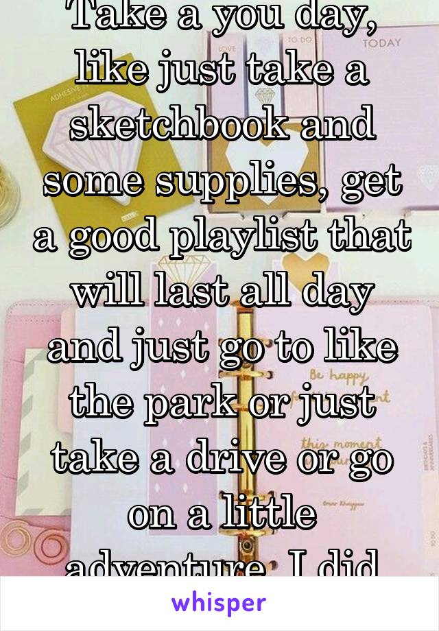 Take a you day, like just take a sketchbook and some supplies, get a good playlist that will last all day and just go to like the park or just take a drive or go on a little adventure, I did before