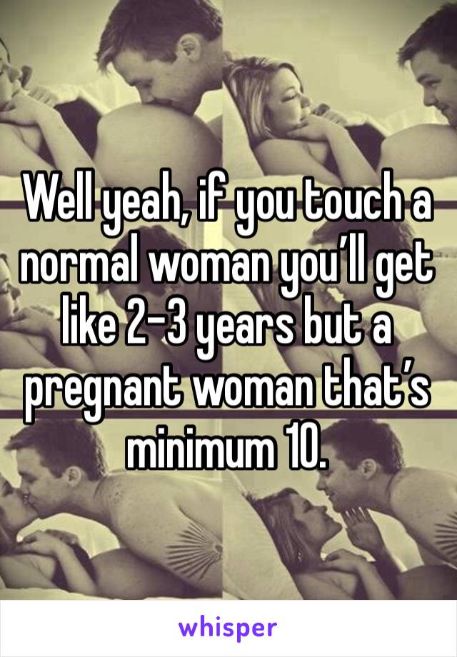 Well yeah, if you touch a normal woman you’ll get like 2-3 years but a pregnant woman that’s minimum 10. 