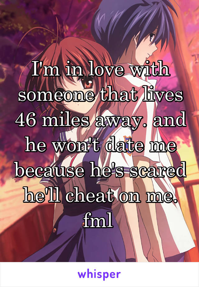 I'm in love with someone that lives 46 miles away. and he won't date me because he's scared he'll cheat on me. fml 