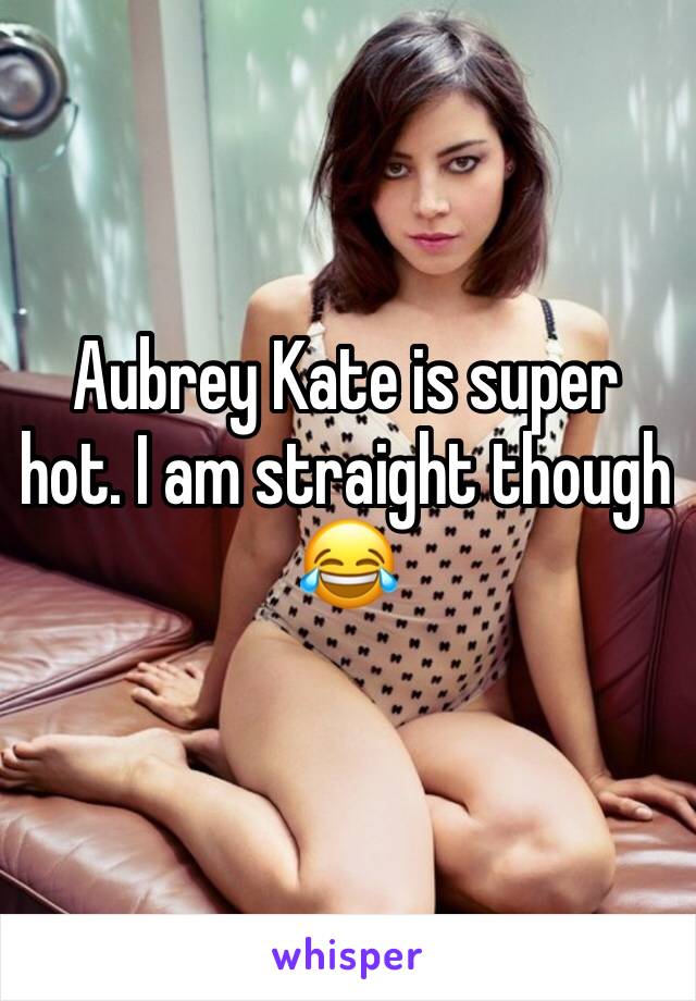 Aubrey Kate is super hot. I am straight though 😂