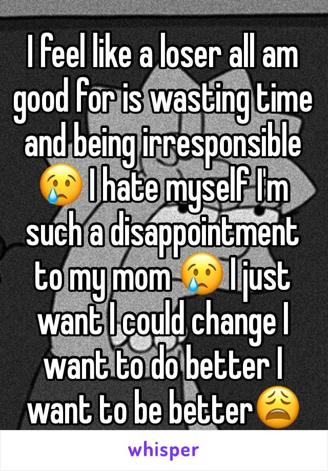 I feel like a loser all am good for is wasting time and being irresponsible 😢 I hate myself I'm such a disappointment to my mom 😢 I just want I could change I want to do better I want to be better😩
