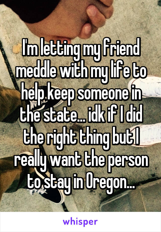 I'm letting my friend meddle with my life to help keep someone in the state... idk if I did the right thing but I really want the person to stay in Oregon...