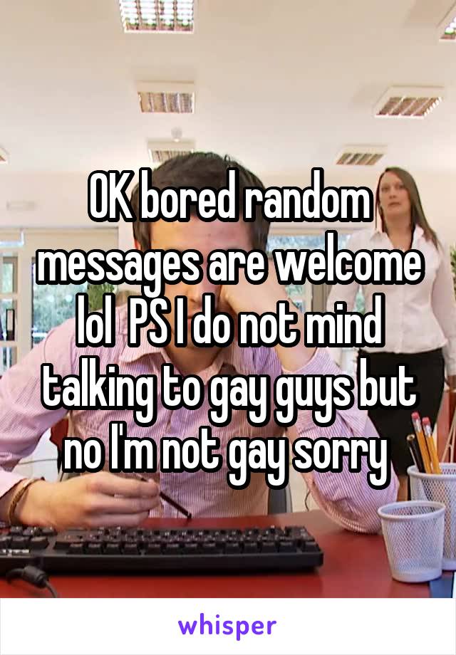 OK bored random messages are welcome lol  PS I do not mind talking to gay guys but no I'm not gay sorry 