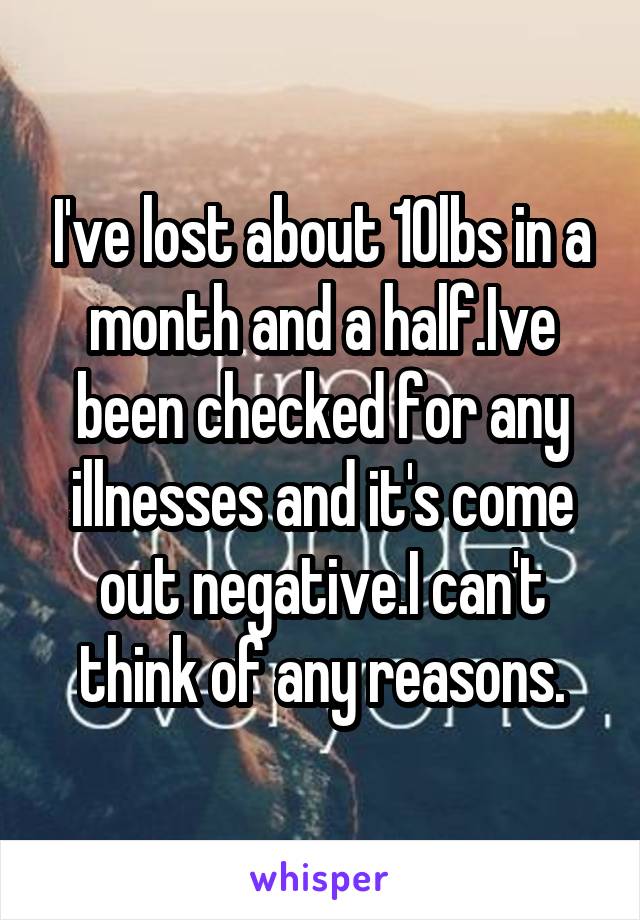 I've lost about 10lbs in a month and a half.Ive been checked for any illnesses and it's come out negative.I can't think of any reasons.