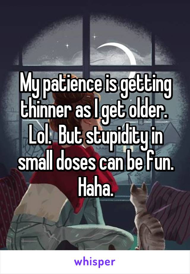 My patience is getting thinner as I get older.  Lol.  But stupidity in small doses can be fun. Haha.