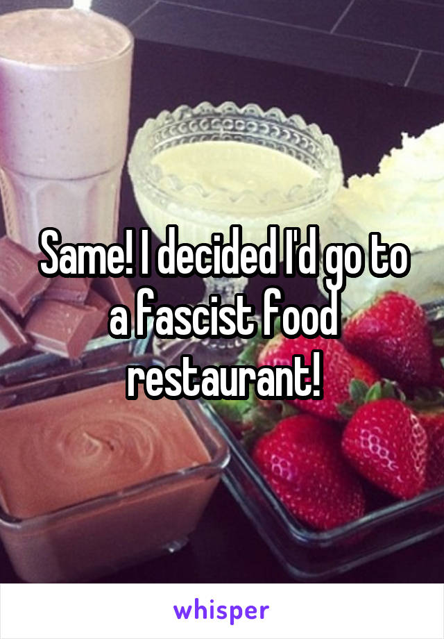 Same! I decided I'd go to a fascist food restaurant!
