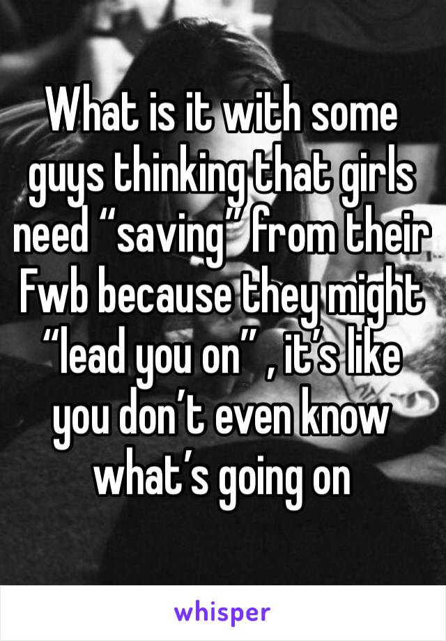 What is it with some guys thinking that girls need “saving” from their Fwb because they might “lead you on” , it’s like you don’t even know what’s going on 