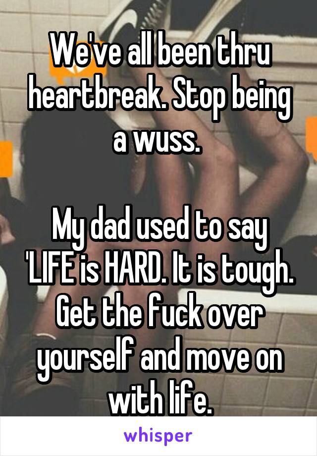 We've all been thru heartbreak. Stop being a wuss. 

My dad used to say 'LIFE is HARD. It is tough. Get the fuck over yourself and move on with life.