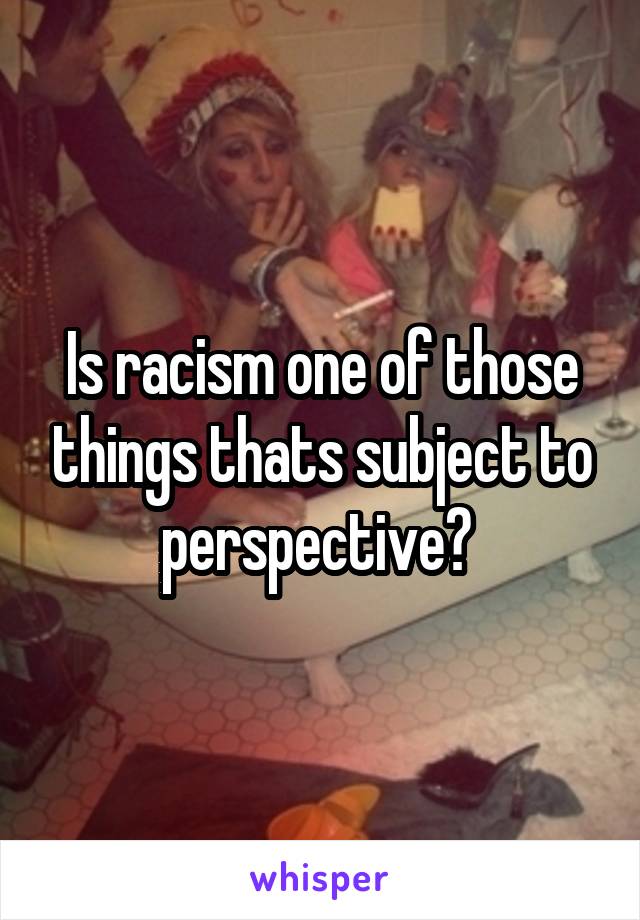 Is racism one of those things thats subject to perspective? 