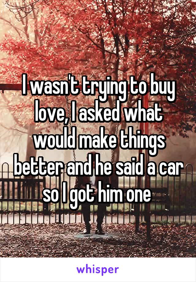 I wasn't trying to buy love, I asked what would make things better and he said a car so I got him one 