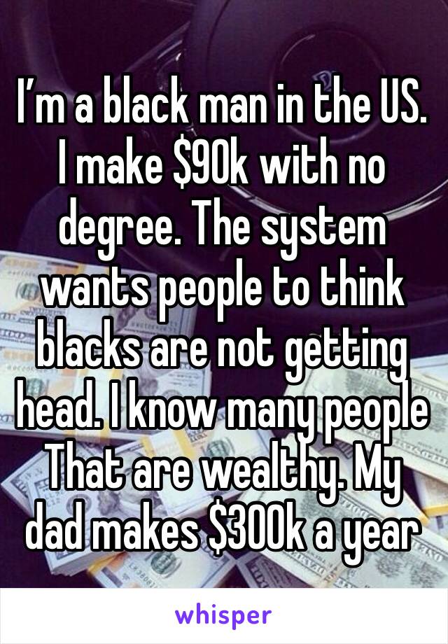 I’m a black man in the US. I make $90k with no degree. The system wants people to think blacks are not getting head. I know many people That are wealthy. My dad makes $300k a year