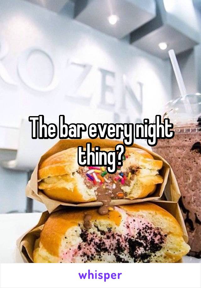 The bar every night thing?