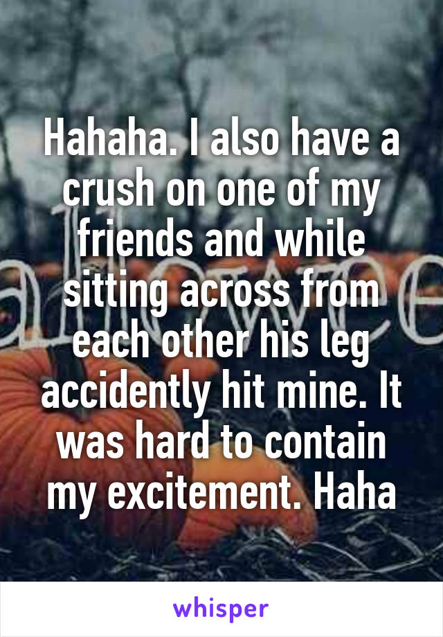 Hahaha. I also have a crush on one of my friends and while sitting across from each other his leg accidently hit mine. It was hard to contain my excitement. Haha