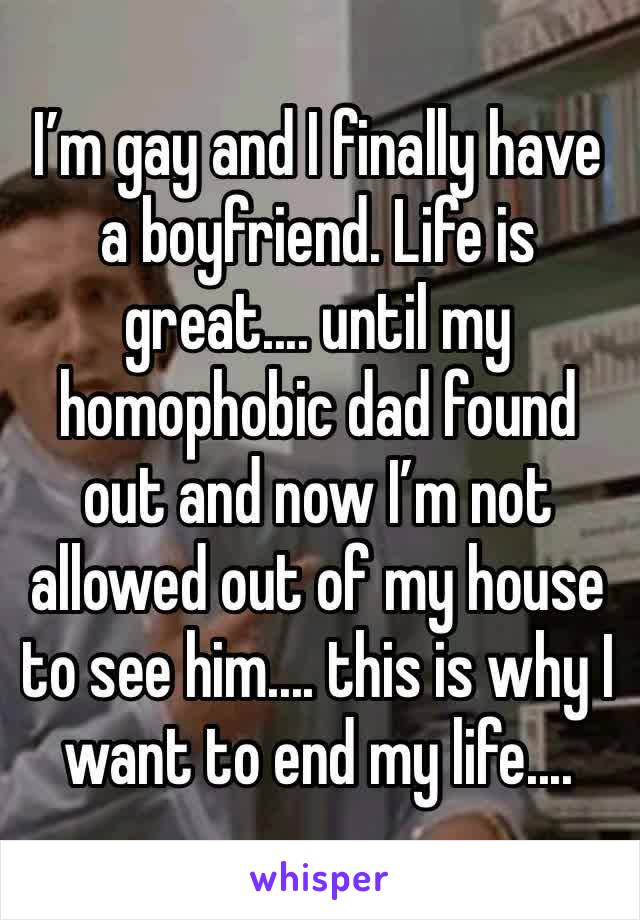 I’m gay and I finally have a boyfriend. Life is great.... until my homophobic dad found out and now I’m not allowed out of my house to see him.... this is why I want to end my life....