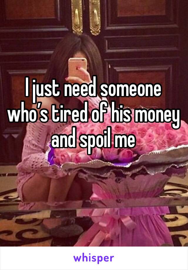 I just need someone who’s tired of his money and spoil me 