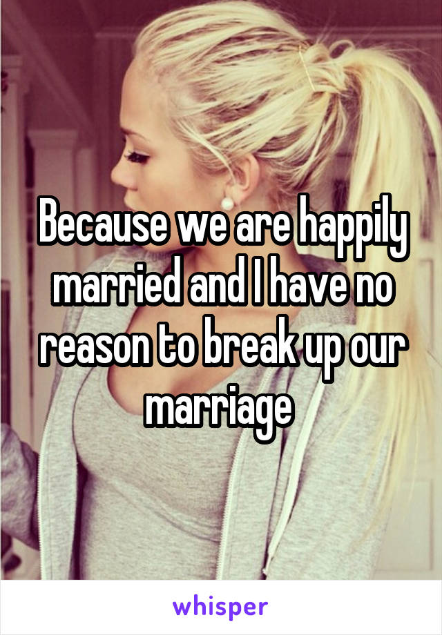 Because we are happily married and I have no reason to break up our marriage 