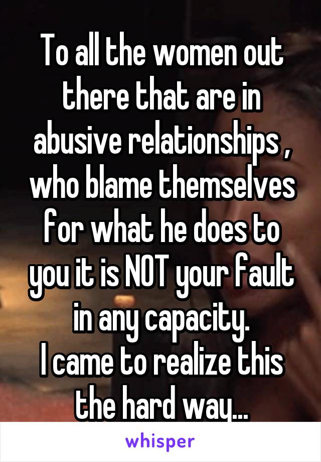 To all the women out there that are in abusive relationships , who blame themselves for what he does to you it is NOT your fault in any capacity.
I came to realize this the hard way...