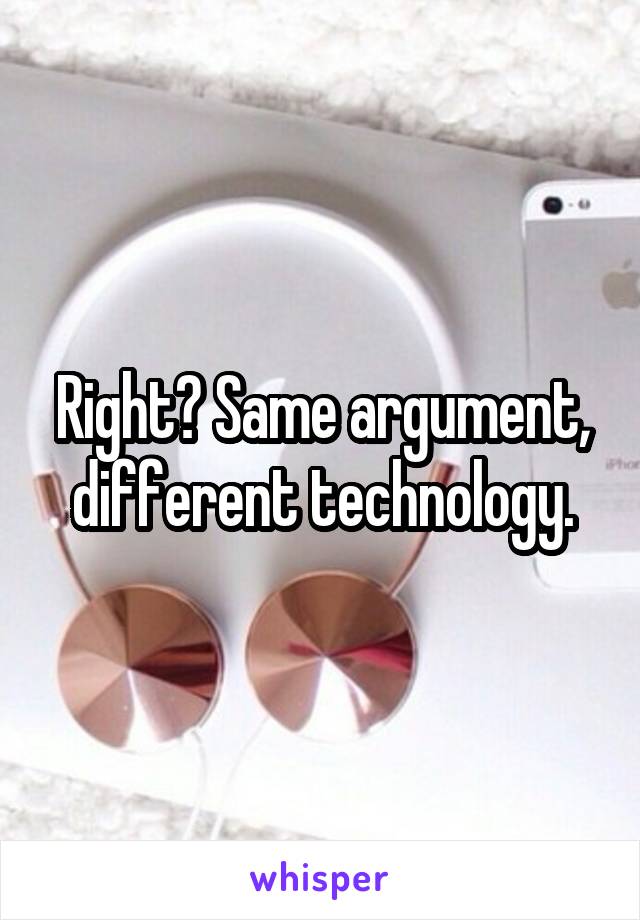 Right? Same argument, different technology.