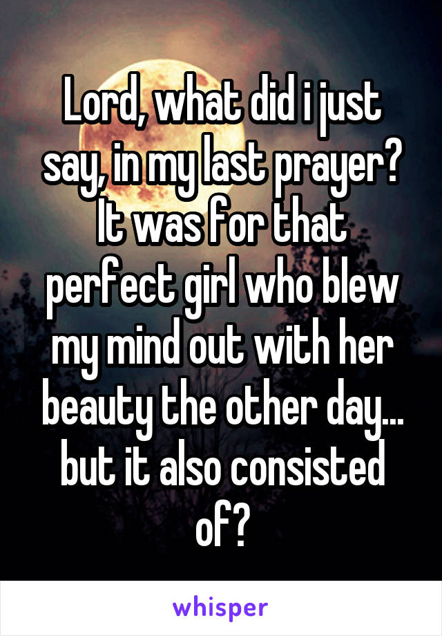 Lord, what did i just say, in my last prayer?
It was for that perfect girl who blew my mind out with her beauty the other day... but it also consisted of?