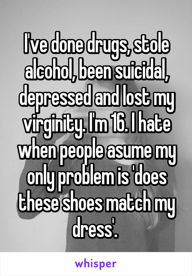 I've done drugs, stole alcohol, been suicidal, depressed and lost my virginity. I'm 16. I hate when people asume my only problem is 'does these shoes match my dress'. 