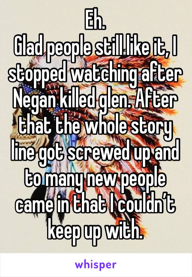 Eh.
Glad people still like it, I stopped watching after Negan killed glen. After that the whole story line got screwed up and to many new people came in that I couldn’t keep up with. 